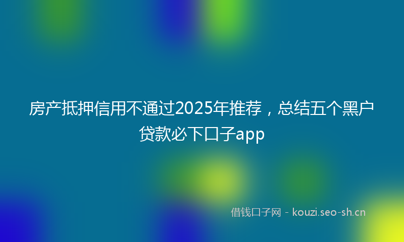 房产抵押信用不通过2025年推荐，总结五个黑户贷款必下口子app