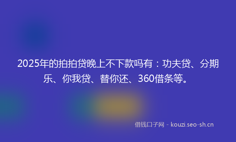 2025年的拍拍贷晚上不下款吗有：功夫贷、分期乐、你我贷、替你还、360借条等。