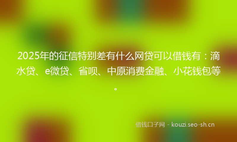 2025年的征信特别差有什么网贷可以借钱有：滴水贷、e微贷、省呗、中原消费金融、小花钱包等。
