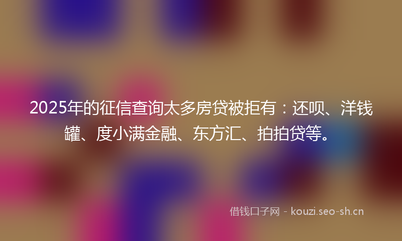 2025年的征信查询太多房贷被拒有：还呗、洋钱罐、度小满金融、东方汇、拍拍贷等。