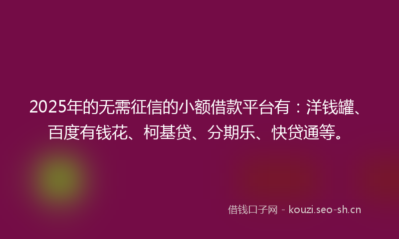 2025年的无需征信的小额借款平台有：洋钱罐、百度有钱花、柯基贷、分期乐、快贷通等。