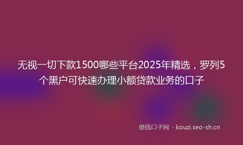 无视一切下款1500哪些平台2025年精选，罗列5个黑户可快速办理小额贷款业务的口子