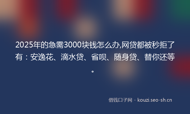 2025年的急需3000块钱怎么办,网贷都被秒拒了有：安逸花、滴水贷、省呗、随身贷、替你还等。