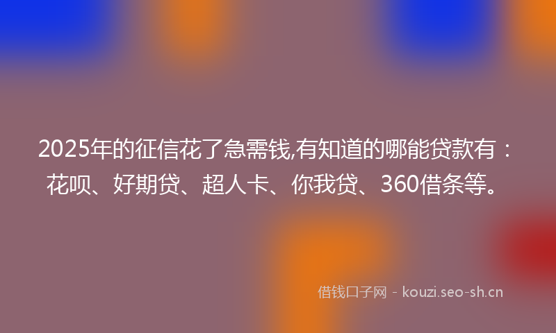 2025年的征信花了急需钱,有知道的哪能贷款有：花呗、好期贷、超人卡、你我贷、360借条等。