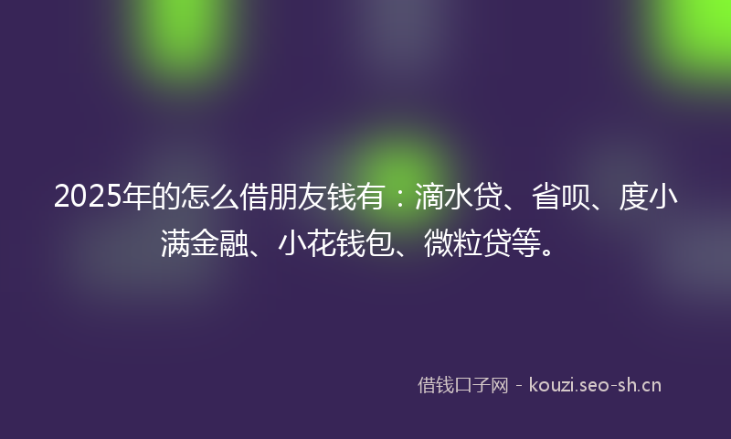 2025年的怎么借朋友钱有：滴水贷、省呗、度小满金融、小花钱包、微粒贷等。