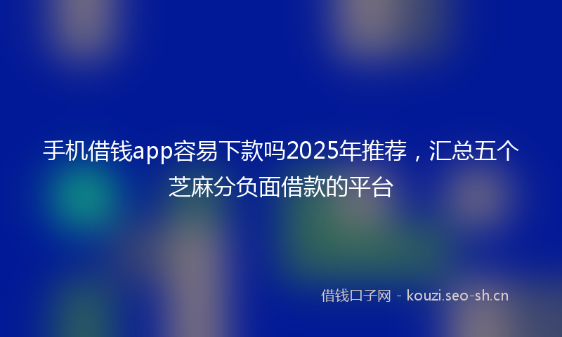 手机借钱app容易下款吗2025年推荐，汇总五个芝麻分负面借款的平台