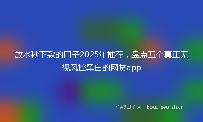 放水秒下款的口子2025年推荐，盘点五个真正无视风控黑白的网贷app