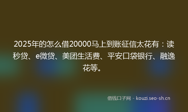 2025年的怎么借20000马上到账征信太花有：读秒贷、e微贷、美团生活费、平安口袋银行、融逸花等。