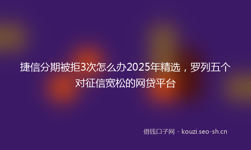 捷信分期被拒3次怎么办2025年精选，罗列五个对征信宽松的网贷平台