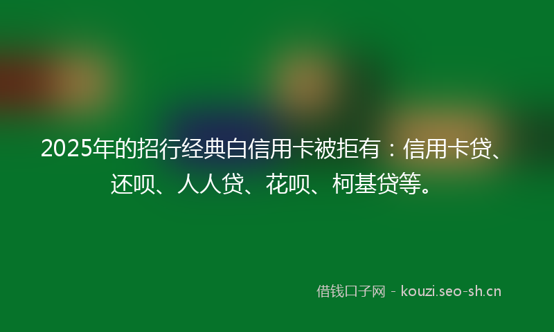 2025年的招行经典白信用卡被拒有：信用卡贷、还呗、人人贷、花呗、柯基贷等。