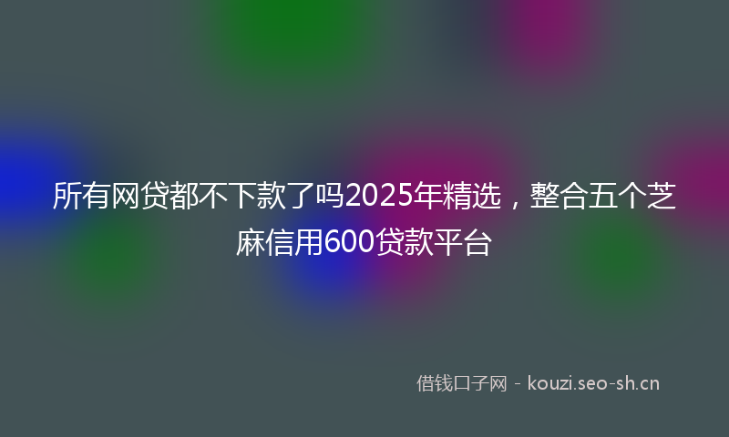 所有网贷都不下款了吗2025年精选，整合五个芝麻信用600贷款平台