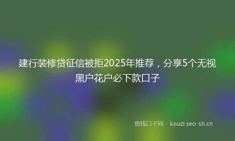 建行装修贷征信被拒2025年推荐，分享5个无视黑户花户必下款口子