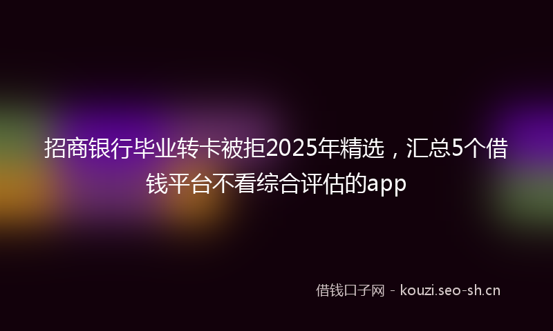 招商银行毕业转卡被拒2025年精选，汇总5个借钱平台不看综合评估的app
