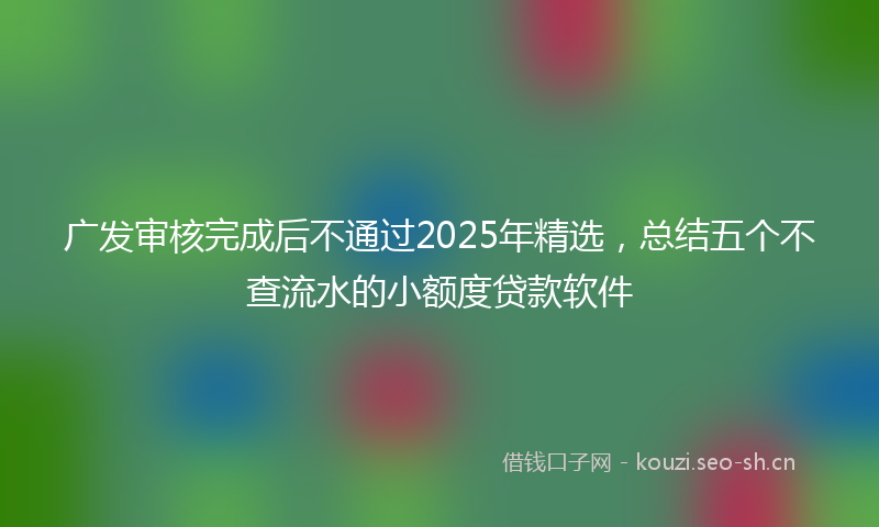 广发审核完成后不通过2025年精选，总结五个不查流水的小额度贷款软件