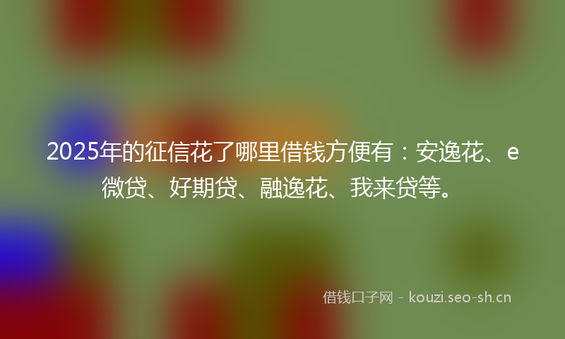2025年的征信花了哪里借钱方便有：安逸花、e微贷、好期贷、融逸花、我来贷等。