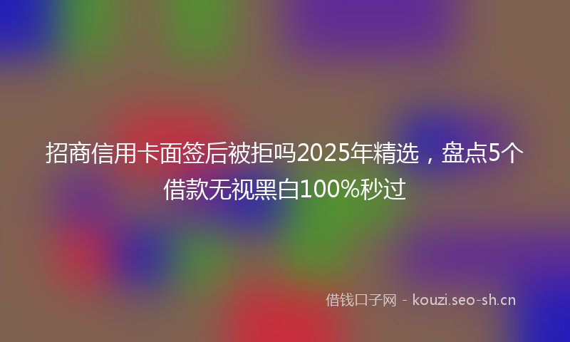 招商信用卡面签后被拒吗2025年精选，盘点5个借款无视黑白100%秒过