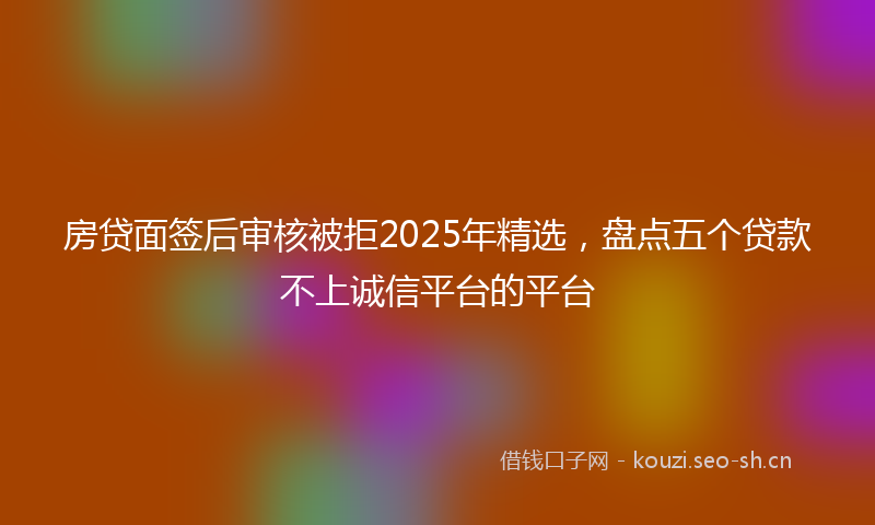 房贷面签后审核被拒2025年精选，盘点五个贷款不上诚信平台的平台