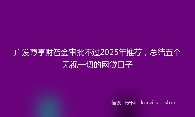 广发尊享财智金审批不过2025年推荐，总结五个无视一切的网贷口子
