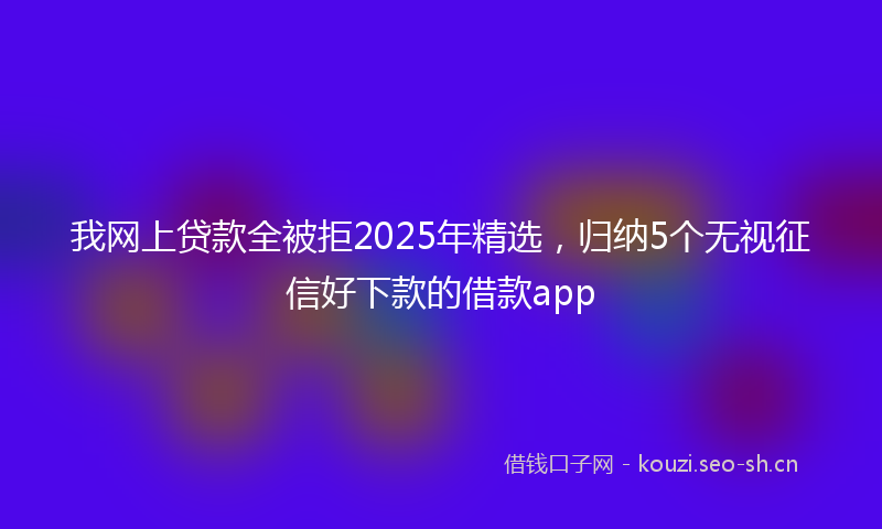 我网上贷款全被拒2025年精选，归纳5个无视征信好下款的借款app