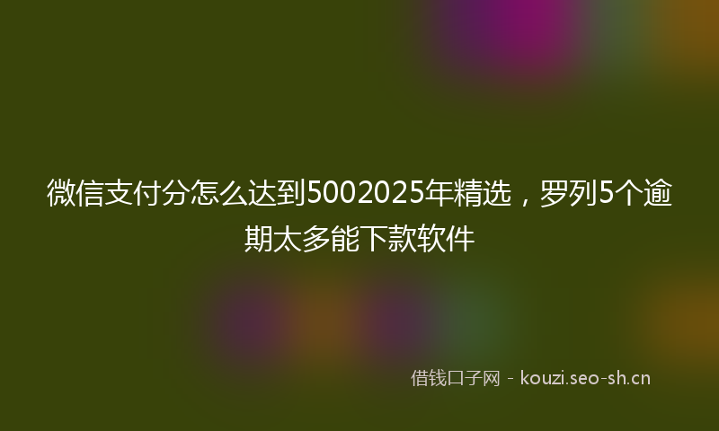 微信支付分怎么达到5002025年精选，罗列5个逾期太多能下款软件
