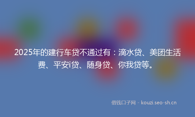 2025年的建行车贷不通过有：滴水贷、美团生活费、平安i贷、随身贷、你我贷等。