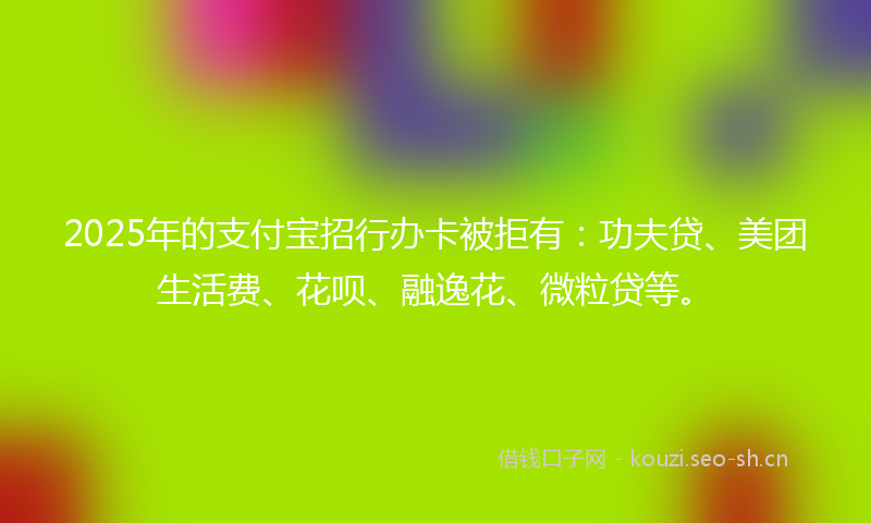 2025年的支付宝招行办卡被拒有：功夫贷、美团生活费、花呗、融逸花、微粒贷等。