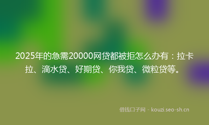 2025年的急需20000网贷都被拒怎么办有：拉卡拉、滴水贷、好期贷、你我贷、微粒贷等。