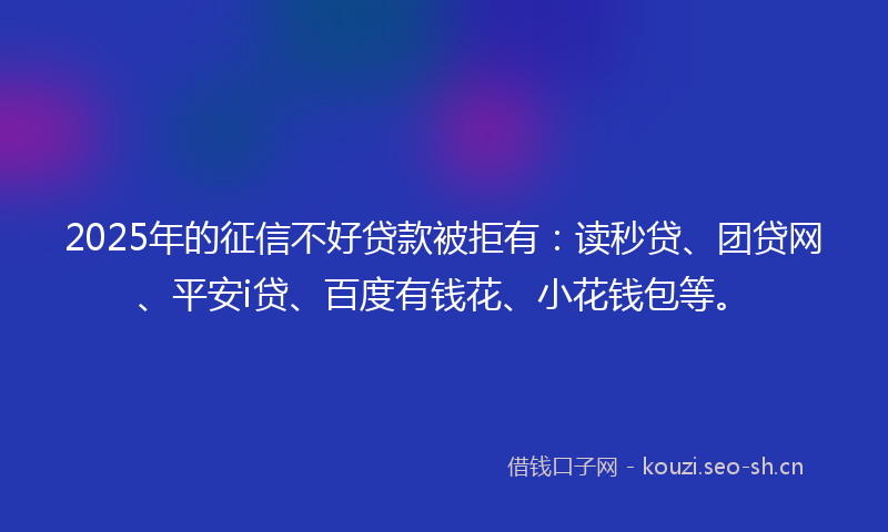 2025年的征信不好贷款被拒有：读秒贷、团贷网、平安i贷、百度有钱花、小花钱包等。