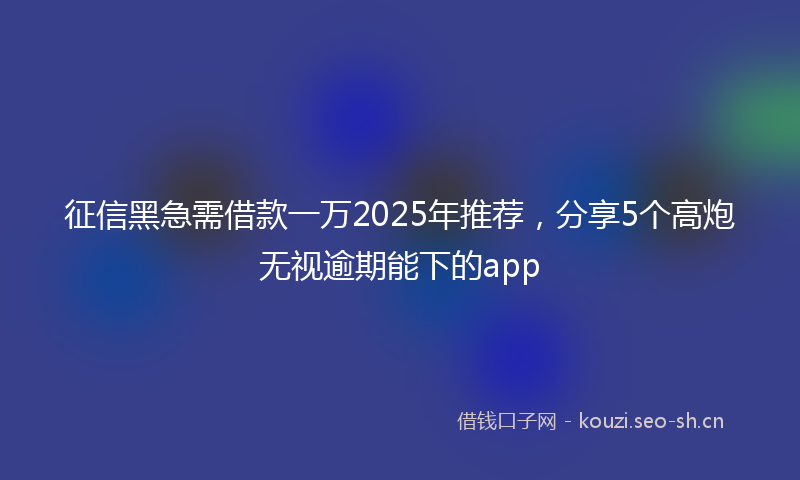 征信黑急需借款一万2025年推荐，分享5个高炮无视逾期能下的app
