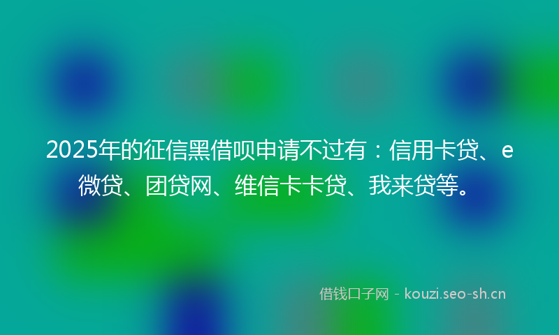2025年的征信黑借呗申请不过有：信用卡贷、e微贷、团贷网、维信卡卡贷、我来贷等。