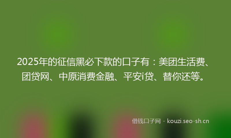 2025年的征信黑必下款的口子有：美团生活费、团贷网、中原消费金融、平安i贷、替你还等。