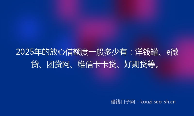 2025年的放心借额度一般多少有：洋钱罐、e微贷、团贷网、维信卡卡贷、好期贷等。