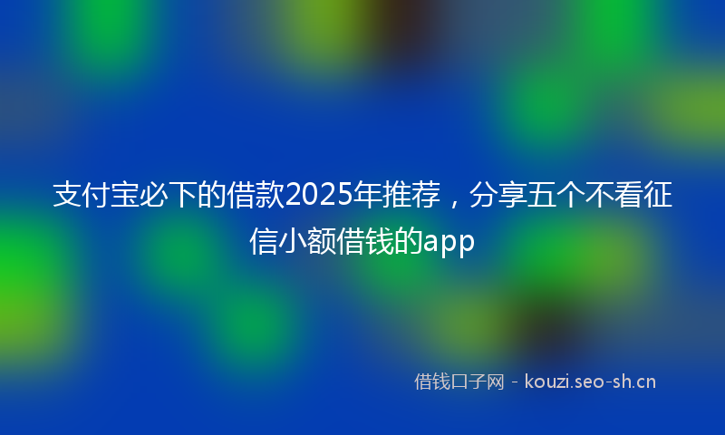 支付宝必下的借款2025年推荐，分享五个不看征信小额借钱的app