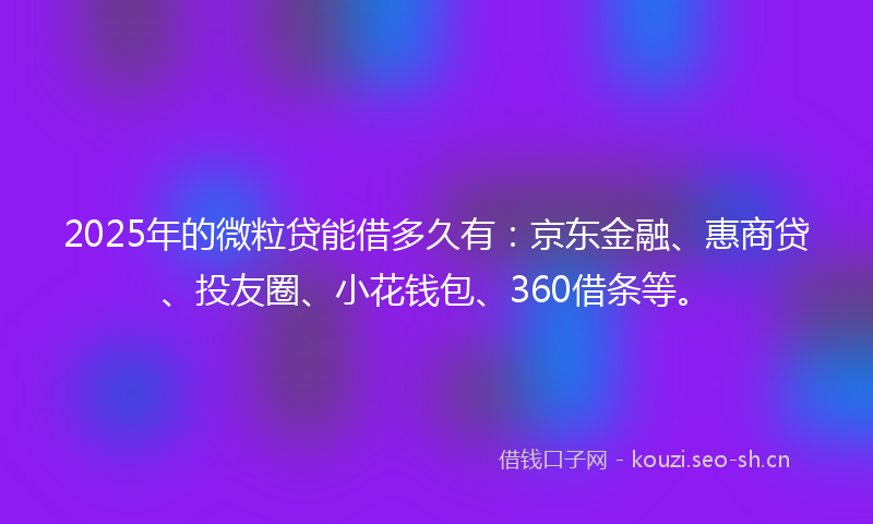 2025年的微粒贷能借多久有：京东金融、惠商贷、投友圈、小花钱包、360借条等。