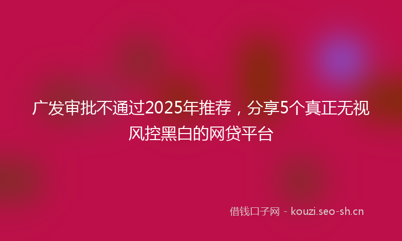 广发审批不通过2025年推荐，分享5个真正无视风控黑白的网贷平台