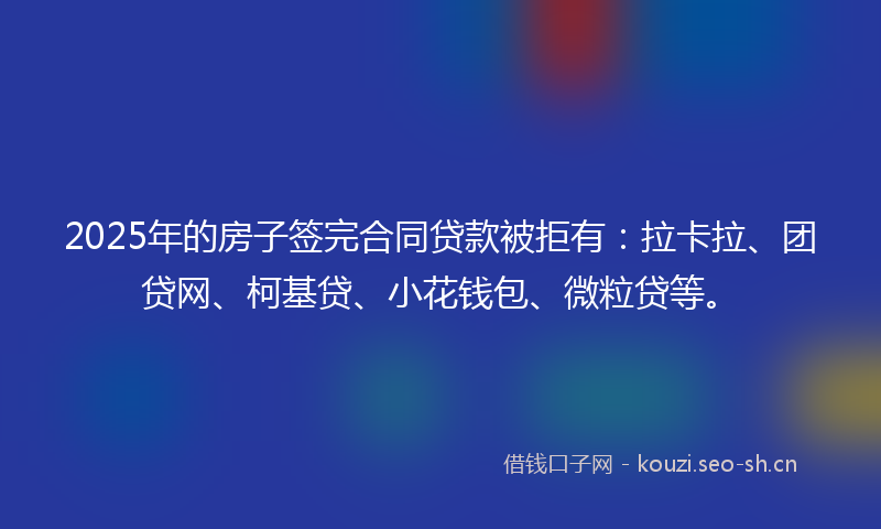 2025年的房子签完合同贷款被拒有：拉卡拉、团贷网、柯基贷、小花钱包、微粒贷等。