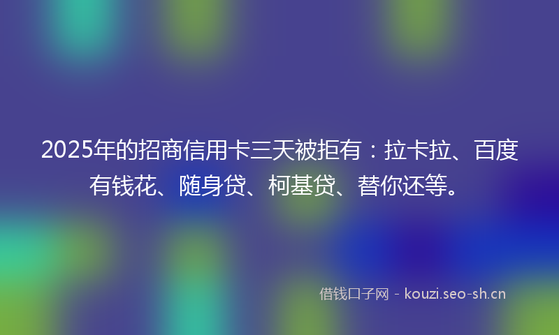 2025年的招商信用卡三天被拒有：拉卡拉、百度有钱花、随身贷、柯基贷、替你还等。