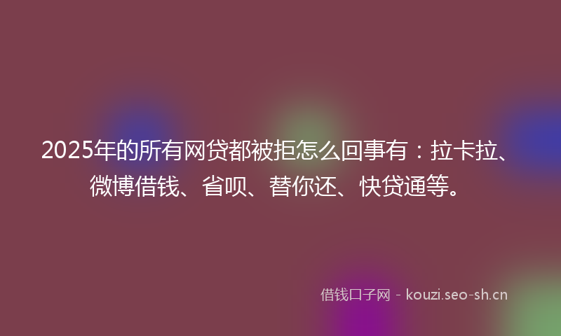 2025年的所有网贷都被拒怎么回事有：拉卡拉、微博借钱、省呗、替你还、快贷通等。