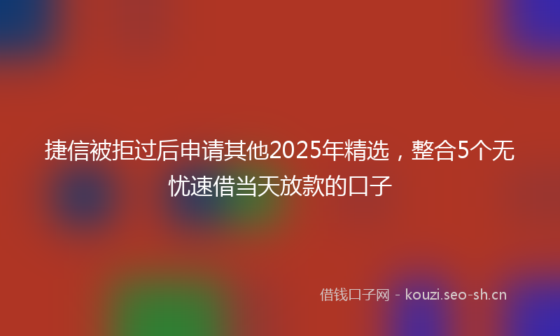 捷信被拒过后申请其他2025年精选，整合5个无忧速借当天放款的口子