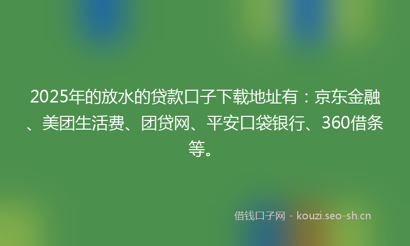 2025年的放水的贷款口子下载地址有：京东金融、美团生活费、团贷网、平安口袋银行、360借条等。