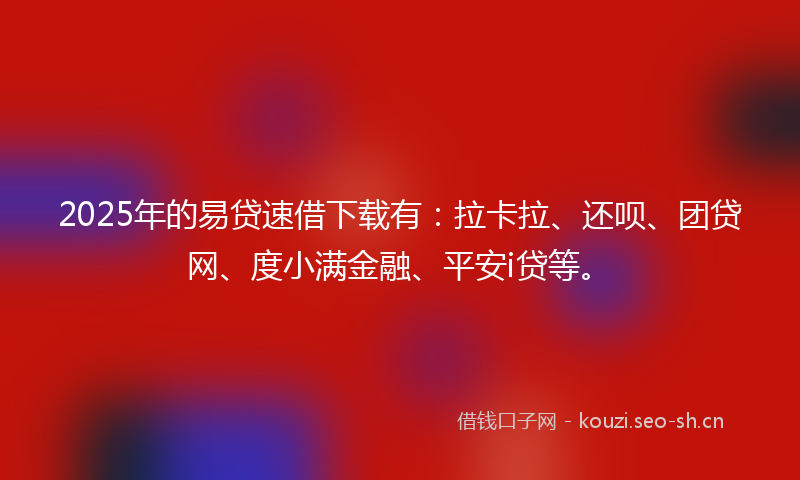 2025年的易贷速借下载有：拉卡拉、还呗、团贷网、度小满金融、平安i贷等。