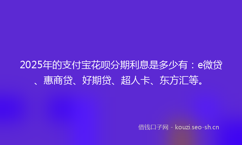 2025年的支付宝花呗分期利息是多少有:e微贷、惠商贷、好期贷、超人卡、东方汇等。