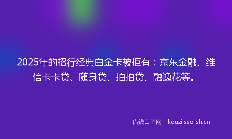 2025年的招行经典白金卡被拒有：京东金融、维信卡卡贷、随身贷、拍拍贷、融逸花等。