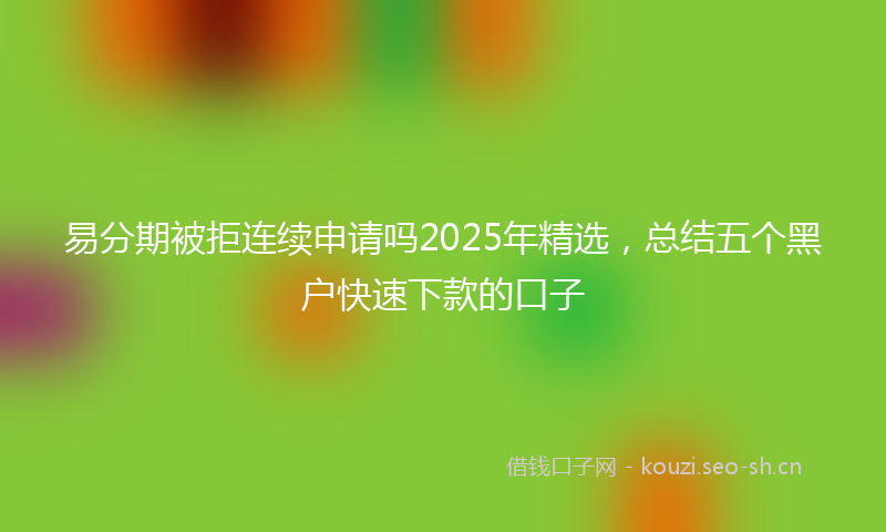易分期被拒连续申请吗2025年精选，总结五个黑户快速下款的口子