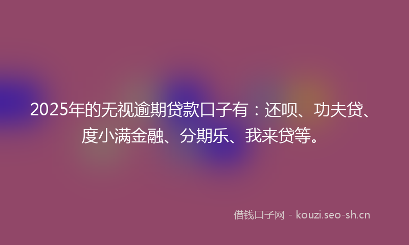 2025年的无视逾期贷款口子有：还呗、功夫贷、度小满金融、分期乐、我来贷等。