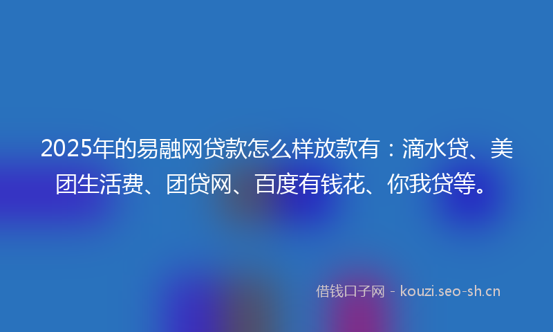 2025年的易融网贷款怎么样放款有：滴水贷、美团生活费、团贷网、百度有钱花、你我贷等。