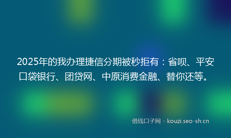 2025年的我办理捷信分期被秒拒有：省呗、平安口袋银行、团贷网、中原消费金融、替你还等。