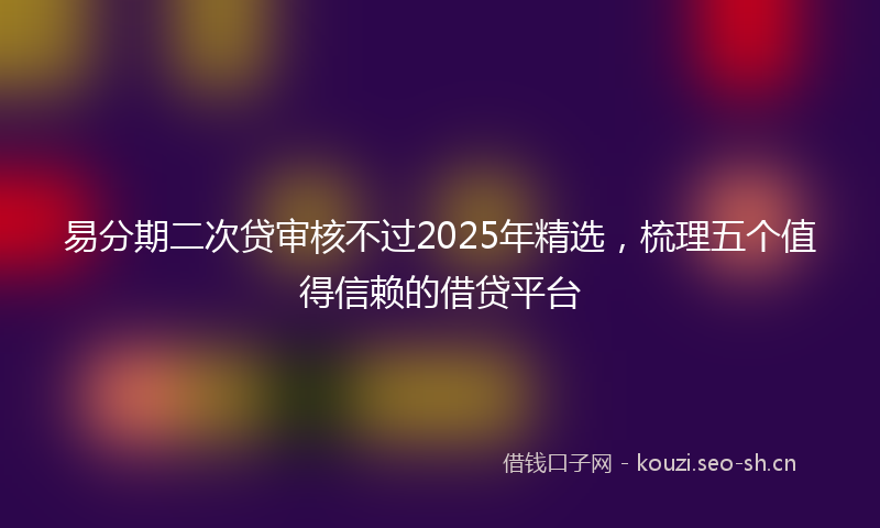 易分期二次贷审核不过2025年精选，梳理五个值得信赖的借贷平台