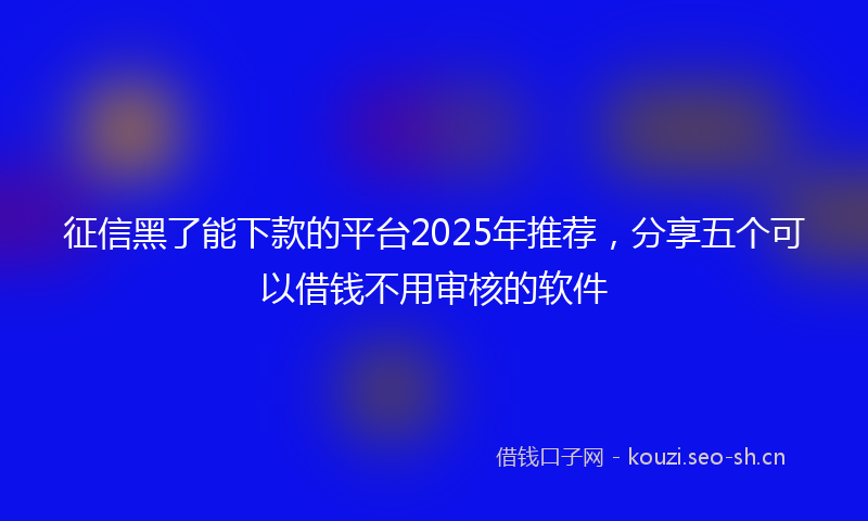 征信黑了能下款的平台2025年推荐，分享五个可以借钱不用审核的软件