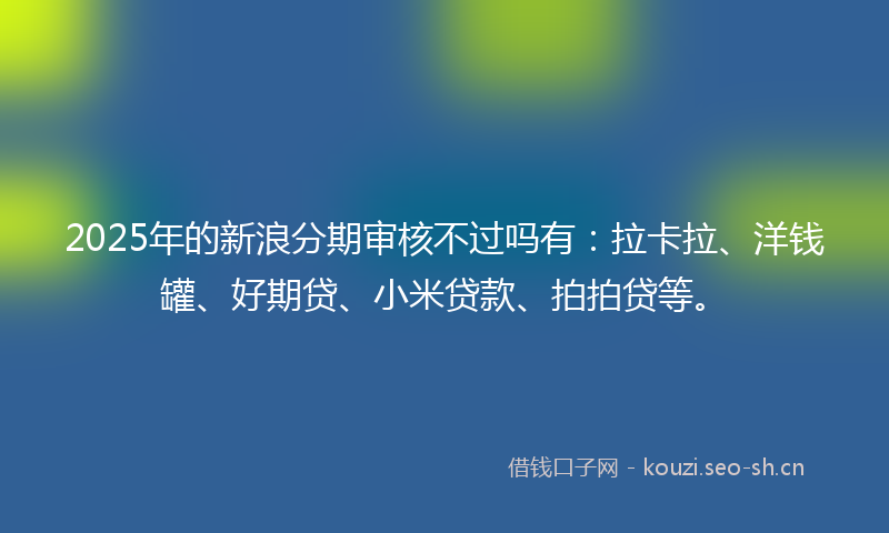 2025年的新浪分期审核不过吗有：拉卡拉、洋钱罐、好期贷、小米贷款、拍拍贷等。